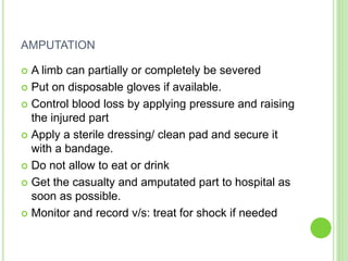 AMPUTATION
 A limb can partially or completely be severed
 Put on disposable gloves if available.
 Control blood loss by applying pressure and raising
the injured part
 Apply a sterile dressing/ clean pad and secure it
with a bandage.
 Do not allow to eat or drink
 Get the casualty and amputated part to hospital as
soon as possible.
 Monitor and record v/s: treat for shock if needed
 