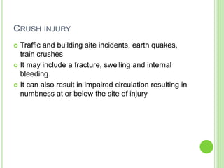 CRUSH INJURY
 Traffic and building site incidents, earth quakes,
train crushes
 It may include a fracture, swelling and internal
bleeding
 It can also result in impaired circulation resulting in
numbness at or below the site of injury
 