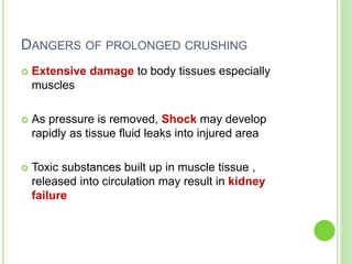 DANGERS OF PROLONGED CRUSHING
 Extensive damage to body tissues especially
muscles
 As pressure is removed, Shock may develop
rapidly as tissue fluid leaks into injured area
 Toxic substances built up in muscle tissue ,
released into circulation may result in kidney
failure
 