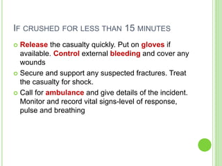 IF CRUSHED FOR LESS THAN 15 MINUTES
 Release the casualty quickly. Put on gloves if
available. Control external bleeding and cover any
wounds
 Secure and support any suspected fractures. Treat
the casualty for shock.
 Call for ambulance and give details of the incident.
Monitor and record vital signs-level of response,
pulse and breathing
 