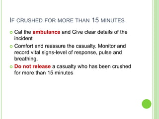 IF CRUSHED FOR MORE THAN 15 MINUTES
 Cal the ambulance and Give clear details of the
incident
 Comfort and reassure the casualty. Monitor and
record vital signs-level of response, pulse and
breathing.
 Do not release a casualty who has been crushed
for more than 15 minutes
 