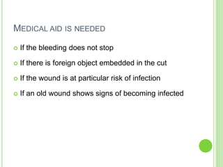 MEDICAL AID IS NEEDED
 If the bleeding does not stop
 If there is foreign object embedded in the cut
 If the wound is at particular risk of infection
 If an old wound shows signs of becoming infected
 
