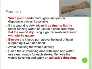 FIRST AID
 Wash your hands thoroughly, and put on
disposable gloves if available
 If the wound is dirty, clean it by rinsing lightly
under running water, or use an alcohol free wipe.
Pat the wound dry using a gauze swab and cover
with sterile gauze
 Elevate the injured part above the level of heart
supporting it with one hand
 Avoid touching the wound directly
 Clean the surrounding area with soap and water;
use clean swabs for each stroke. Remove the
wound covering and apply an adhesive dressing.
 