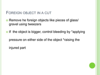 FOREIGN OBJECT IN A CUT
 Remove he foreign objects like pieces of glass/
gravel using tweezers
 If the object is bigger, control bleeding by *applying
pressure on either side of the object *raising the
injured part
 