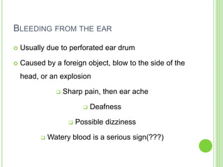 BLEEDING FROM THE EAR
 Usually due to perforated ear drum
 Caused by a foreign object, blow to the side of the
head, or an explosion
 Sharp pain, then ear ache
 Deafness
 Possible dizziness
 Watery blood is a serious sign(???)
 