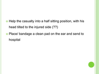  Help the casualty into a half sitting position, with his
head tilted to the injured side (??)
 Place/ bandage a clean pad on the ear and send to
hospital
 