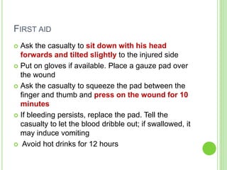 FIRST AID
 Ask the casualty to sit down with his head
forwards and tilted slightly to the injured side
 Put on gloves if available. Place a gauze pad over
the wound
 Ask the casualty to squeeze the pad between the
finger and thumb and press on the wound for 10
minutes
 If bleeding persists, replace the pad. Tell the
casualty to let the blood dribble out; if swallowed, it
may induce vomiting
 Avoid hot drinks for 12 hours
 