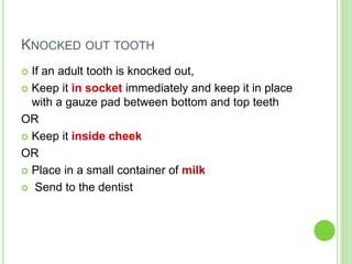 KNOCKED OUT TOOTH
 If an adult tooth is knocked out,
 Keep it in socket immediately and keep it in place
with a gauze pad between bottom and top teeth
OR
 Keep it inside cheek
OR
 Place in a small container of milk
 Send to the dentist
 