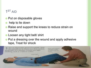 1ST AID
 Put on disposable gloves
 help to lie down
 Raise and support the knees to reduce strain on
wound
 Loosen any tight belt/ shirt
 Put a dressing over the wound and apply adhesive
tape, Treat for shock
 