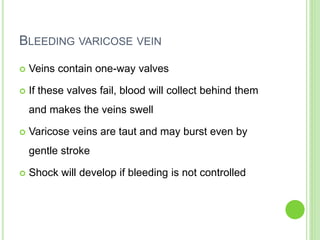 BLEEDING VARICOSE VEIN
 Veins contain one-way valves
 If these valves fail, blood will collect behind them
and makes the veins swell
 Varicose veins are taut and may burst even by
gentle stroke
 Shock will develop if bleeding is not controlled
 