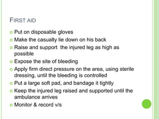FIRST AID
 Put on disposable gloves
 Make the casualty lie down on his back
 Raise and support the injured leg as high as
possible
 Expose the site of bleeding
 Apply firm direct pressure on the area, using sterile
dressing, until the bleeding is controlled
 Put a large soft pad, and bandage it tightly
 Keep the injured leg raised and supported until the
ambulance arrives
 Monitor & record v/s
 