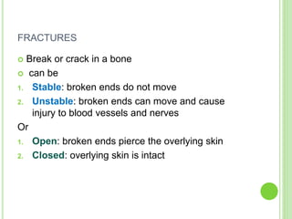 FRACTURES
 Break or crack in a bone
 can be
1. Stable: broken ends do not move
2. Unstable: broken ends can move and cause
injury to blood vessels and nerves
Or
1. Open: broken ends pierce the overlying skin
2. Closed: overlying skin is intact
 