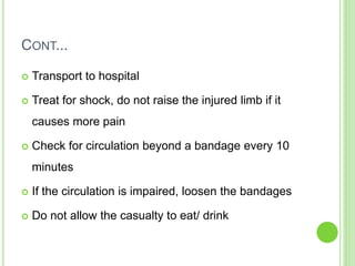 CONT...
 Transport to hospital
 Treat for shock, do not raise the injured limb if it
causes more pain
 Check for circulation beyond a bandage every 10
minutes
 If the circulation is impaired, loosen the bandages
 Do not allow the casualty to eat/ drink
 