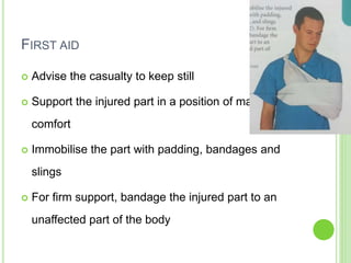 FIRST AID
 Advise the casualty to keep still
 Support the injured part in a position of maximum
comfort
 Immobilise the part with padding, bandages and
slings
 For firm support, bandage the injured part to an
unaffected part of the body
 
