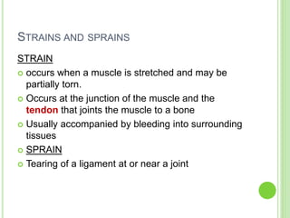 STRAINS AND SPRAINS
STRAIN
 occurs when a muscle is stretched and may be
partially torn.
 Occurs at the junction of the muscle and the
tendon that joints the muscle to a bone
 Usually accompanied by bleeding into surrounding
tissues
 SPRAIN
 Tearing of a ligament at or near a joint
 