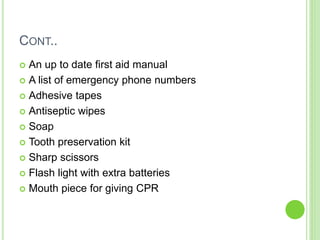 CONT..
 An up to date first aid manual
 A list of emergency phone numbers
 Adhesive tapes
 Antiseptic wipes
 Soap
 Tooth preservation kit
 Sharp scissors
 Flash light with extra batteries
 Mouth piece for giving CPR
 