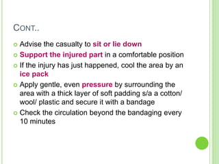 CONT..
 Advise the casualty to sit or lie down
 Support the injured part in a comfortable position
 If the injury has just happened, cool the area by an
ice pack
 Apply gentle, even pressure by surrounding the
area with a thick layer of soft padding s/a a cotton/
wool/ plastic and secure it with a bandage
 Check the circulation beyond the bandaging every
10 minutes
 
