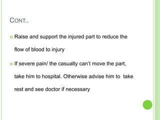 CONT..
 Raise and support the injured part to reduce the
flow of blood to injury
 If severe pain/ the casualty can’t move the part,
take him to hospital. Otherwise advise him to take
rest and see doctor if necessary
 