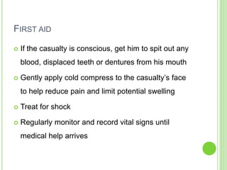 FIRST AID
 If the casualty is conscious, get him to spit out any
blood, displaced teeth or dentures from his mouth
 Gently apply cold compress to the casualty’s face
to help reduce pain and limit potential swelling
 Treat for shock
 Regularly monitor and record vital signs until
medical help arrives
 