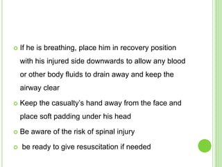  If he is breathing, place him in recovery position
with his injured side downwards to allow any blood
or other body fluids to drain away and keep the
airway clear
 Keep the casualty’s hand away from the face and
place soft padding under his head
 Be aware of the risk of spinal injury
 be ready to give resuscitation if needed
 