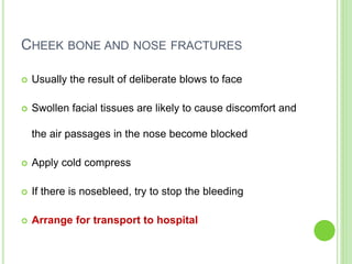 CHEEK BONE AND NOSE FRACTURES
 Usually the result of deliberate blows to face
 Swollen facial tissues are likely to cause discomfort and
the air passages in the nose become blocked
 Apply cold compress
 If there is nosebleed, try to stop the bleeding
 Arrange for transport to hospital
 