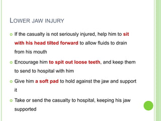 LOWER JAW INJURY
 If the casualty is not seriously injured, help him to sit
with his head tilted forward to allow fluids to drain
from his mouth
 Encourage him to spit out loose teeth, and keep them
to send to hospital with him
 Give him a soft pad to hold against the jaw and support
it
 Take or send the casualty to hospital, keeping his jaw
supported
 
