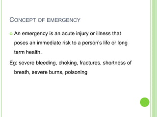 CONCEPT OF EMERGENCY
 An emergency is an acute injury or illness that
poses an immediate risk to a person’s life or long
term health.
Eg: severe bleeding, choking, fractures, shortness of
breath, severe burns, poisoning
 