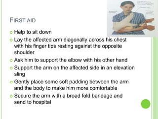FIRST AID
 Help to sit down
 Lay the affected arm diagonally across his chest
with his finger tips resting against the opposite
shoulder
 Ask him to support the elbow with his other hand
 Support the arm on the affected side in an elevation
sling
 Gently place some soft padding between the arm
and the body to make him more comfortable
 Secure the arm with a broad fold bandage and
send to hospital
 