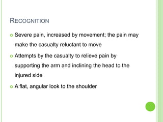 RECOGNITION
 Severe pain, increased by movement; the pain may
make the casualty reluctant to move
 Attempts by the casualty to relieve pain by
supporting the arm and inclining the head to the
injured side
 A flat, angular look to the shoulder
 