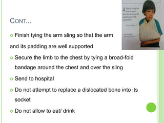 CONT...
 Finish tying the arm sling so that the arm
and its padding are well supported
 Secure the limb to the chest by tying a broad-fold
bandage around the chest and over the sling
 Send to hospital
 Do not attempt to replace a dislocated bone into its
socket
 Do not allow to eat/ drink
 