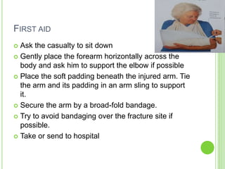 FIRST AID
 Ask the casualty to sit down
 Gently place the forearm horizontally across the
body and ask him to support the elbow if possible
 Place the soft padding beneath the injured arm. Tie
the arm and its padding in an arm sling to support
it.
 Secure the arm by a broad-fold bandage.
 Try to avoid bandaging over the fracture site if
possible.
 Take or send to hospital
 