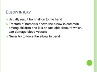 ELBOW INJURY
 Usually result from fall on to the hand
 Fracture of humerus above the elbow is common
among children and it is an unstable fracture which
can damage blood vessels
 Never try to force the elbow to bend
 