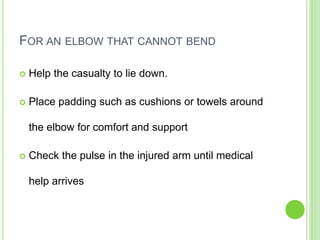 FOR AN ELBOW THAT CANNOT BEND
 Help the casualty to lie down.
 Place padding such as cushions or towels around
the elbow for comfort and support
 Check the pulse in the injured arm until medical
help arrives
 