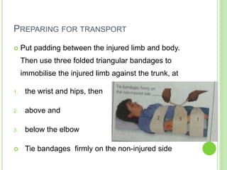 PREPARING FOR TRANSPORT
 Put padding between the injured limb and body.
Then use three folded triangular bandages to
immobilise the injured limb against the trunk, at
1. the wrist and hips, then
2. above and
3. below the elbow
 Tie bandages firmly on the non-injured side
 