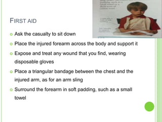 FIRST AID
 Ask the casualty to sit down
 Place the injured forearm across the body and support it
 Expose and treat any wound that you find, wearing
disposable gloves
 Place a triangular bandage between the chest and the
injured arm, as for an arm sling
 Surround the forearm in soft padding, such as a small
towel
 
