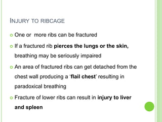 INJURY TO RIBCAGE
 One or more ribs can be fractured
 If a fractured rib pierces the lungs or the skin,
breathing may be seriously impaired
 An area of fractured ribs can get detached from the
chest wall producing a ‘flail chest’ resulting in
paradoxical breathing
 Fracture of lower ribs can result in injury to liver
and spleen
 