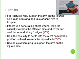 FIRST AID
 For fractured ribs, support the arm on the injured
side in an arm sling and take or send him to
hospital
 If there is a penetrating chest wound, lean the
casualty towards the affected side and cover and
seal the wound along 3 edges (???)
 Help the casualty to settle into the most comfortable
position inclined towards the injured side(???)
 Use an elevation sling to support the arm on the
injured side
 