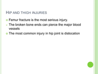 HIP AND THIGH INJURIES
 Femur fracture is the most serious injury.
 The broken bone ends can pierce the major blood
vessels
 The most common injury in hip joint is dislocation
 