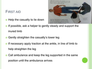 FIRST AID
 Help the casualty to lie down
 If possible, ask a helper to gently steady and support the
inured limb
 Gently straighten the casualty’s lower leg
 If necessary apply traction at the ankle, in line of limb to
help straighten the leg
 Call ambulance and keep the leg supported in the same
position until the ambulance arrives
 