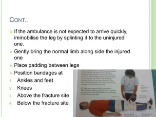CONT..
 If the ambulance is not expected to arrive quickly,
immobilise the leg by splinting it to the uninjured
one.
 Gently bring the normal limb along side the injured
one
 Place padding between legs
 Position bandages at
1. Ankles and feet
2. Knees
3. Above the fracture site
4. Below the fracture site
 