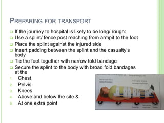 PREPARING FOR TRANSPORT
 If the journey to hospital is likely to be long/ rough:
 Use a splint/ fence post reaching from armpit to the foot
 Place the splint against the injured side
 Insert padding between the splint and the casualty’s
body
 Tie the feet together with narrow fold bandage
 Secure the splint to the body with broad fold bandages
at the
1. Chest
2. Pelvis
3. Knees
4. Above and below the site &
5. At one extra point
 