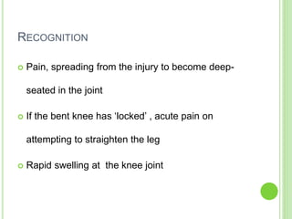 RECOGNITION
 Pain, spreading from the injury to become deep-
seated in the joint
 If the bent knee has ‘locked’ , acute pain on
attempting to straighten the leg
 Rapid swelling at the knee joint
 