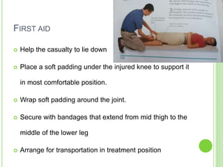 FIRST AID
 Help the casualty to lie down
 Place a soft padding under the injured knee to support it
in most comfortable position.
 Wrap soft padding around the joint.
 Secure with bandages that extend from mid thigh to the
middle of the lower leg
 Arrange for transportation in treatment position
 