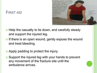 FIRST AID
 Help the casualty to lie down, and carefully steady
and support the injured leg.
 If there is an open wound, gently expose the wound
and treat bleeding.
 Apply padding to protect the injury.
 Support the injured leg with your hands to prevent
any movement of the fracture site until the
ambulance arrives.
 