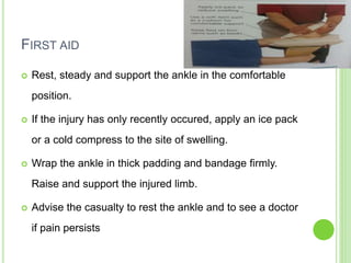 FIRST AID
 Rest, steady and support the ankle in the comfortable
position.
 If the injury has only recently occured, apply an ice pack
or a cold compress to the site of swelling.
 Wrap the ankle in thick padding and bandage firmly.
Raise and support the injured limb.
 Advise the casualty to rest the ankle and to see a doctor
if pain persists
 