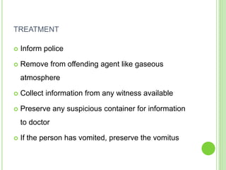 TREATMENT
 Inform police
 Remove from offending agent like gaseous
atmosphere
 Collect information from any witness available
 Preserve any suspicious container for information
to doctor
 If the person has vomited, preserve the vomitus
 