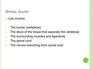 SPINAL INJURY
 Can involve:
a. The bones (vertebrae)
b. The discs of the tissue that separate the vertebrae
c. The surrounding muscles and ligaments
d. The spinal cord
e. The nerves branching from spinal cord
 