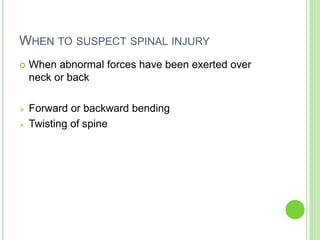 WHEN TO SUSPECT SPINAL INJURY
 When abnormal forces have been exerted over
neck or back
 Forward or backward bending
 Twisting of spine
 
