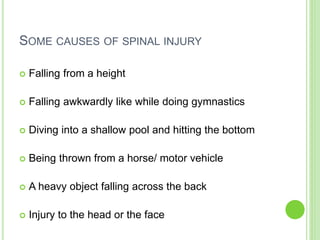 SOME CAUSES OF SPINAL INJURY
 Falling from a height
 Falling awkwardly like while doing gymnastics
 Diving into a shallow pool and hitting the bottom
 Being thrown from a horse/ motor vehicle
 A heavy object falling across the back
 Injury to the head or the face
 