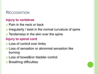 RECOGNITION
Injury to vertebrae
 Pain in the neck or back
 Irregularity / twist in the normal curvature of spine
 Tenderness in the skin over the spine
Injury to spinal cord
 Loss of control over limbs
 Loss of sensation or abnormal sensation like
burning
 Loss of bowel&/or bladder control
 Breathing difficulties
 